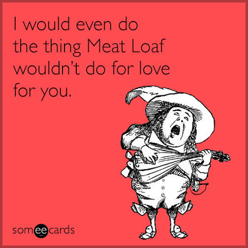 I would even do the thing Meat Loaf wouldn't do for love for you.