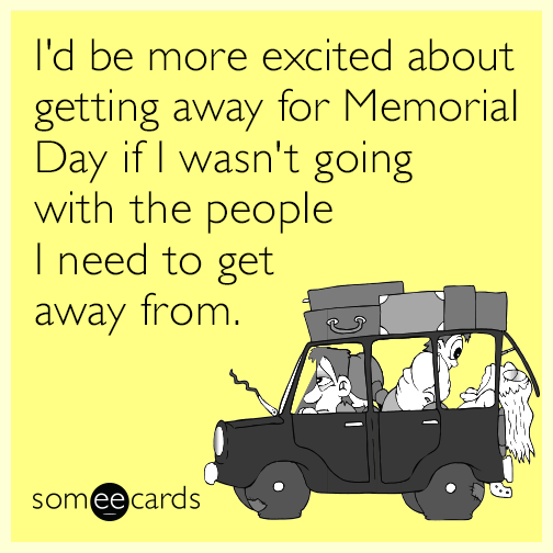 I'd be more excited about getting away for Memorial Day if I wasn't going with the people I need to get away from.