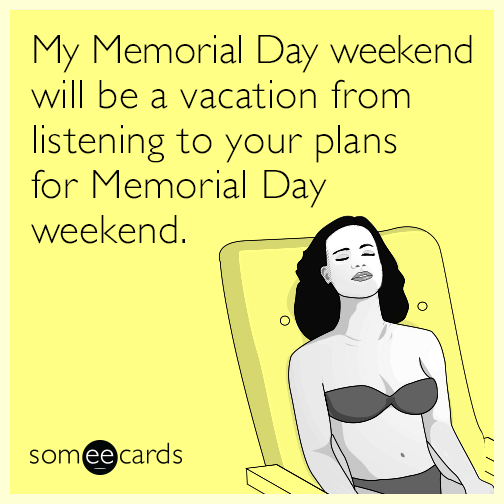 My Memorial Day weekend will be a vacation from listening to your plans for Memorial Day weekend.