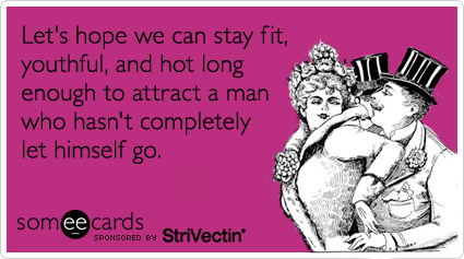Let's hope we can stay fit, youthful, and hot long enough to attract a man who hasn't completely let himself go