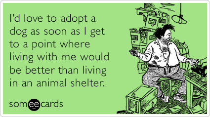 I'd love to adopt a dog as soon as I get to a point where living with me would be better than living in an animal shelter.
