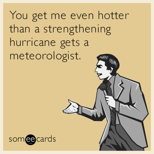 You get me even hotter than a deadly hurricane gets a meteorologist.