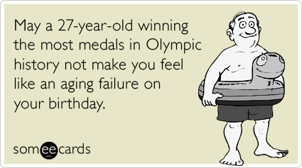 May a 27-year-old winning the most medals in Olympic history not make you feel like an aging failure on your birthday.