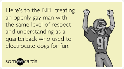 Here's to the NFL treating an openly gay man with the same level of respect and understanding as a quarterback who used to electrocute dogs for fun.