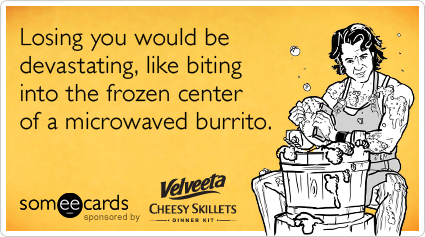 Losing you would be devastating, like biting into the frozen center of a microwaved burrito