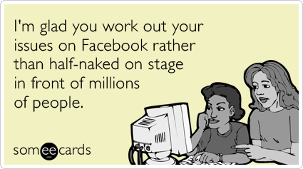 I'm glad you work out your issues on Facebook rather than half-naked on stage in front of millions of people.