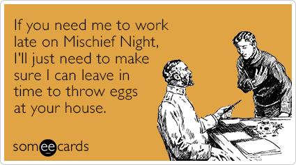 If you need me to work late on Mischief Night, I'll just need to make sure I can leave in time to throw eggs at your house.
