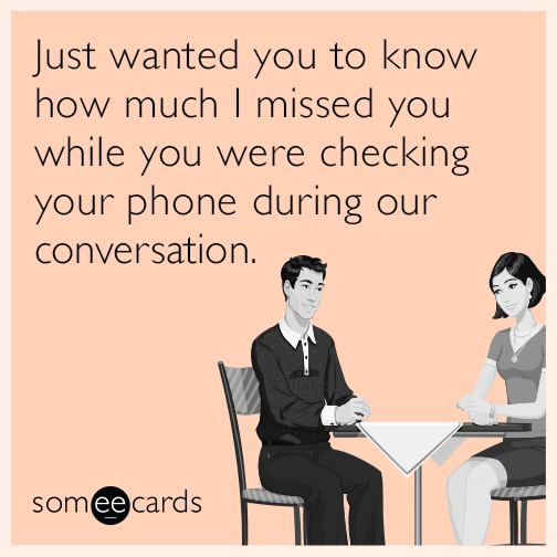 Just wanted you to know how much I missed you while you were checking your phone during our conversation.