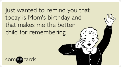 Just wanted to remind you that today is Mom's birthday and that makes me the better child for remembering.