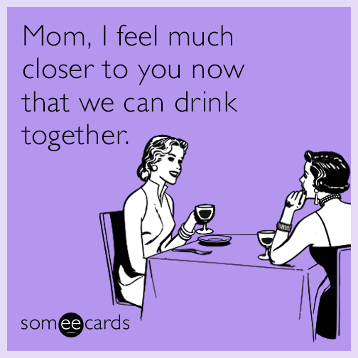 Mom, I feel much closer to you now that we can drink together.