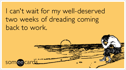 I can't wait for my well-deserved two weeks of dreading coming back to work.