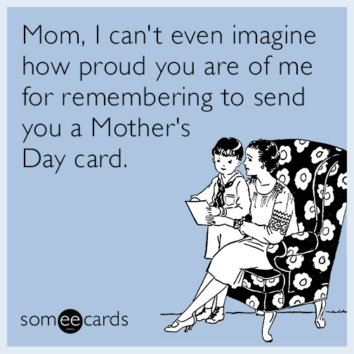 Mom, I can't even imagine how proud you are of me for remembering to send you a Mother's Day card.
