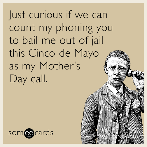 Just curious if we can count my phoning you to bail me out of jail this Cinco de Mayo as my Mother's Day call.