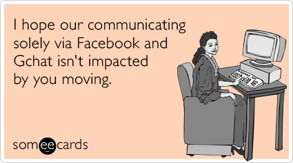 I hope our communicating only via Facebook and Gchat isn't impacted by you moving.