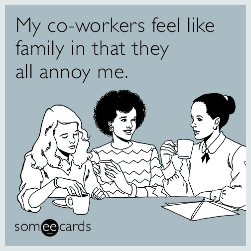 My co-workers feel like family in that they all annoy me.