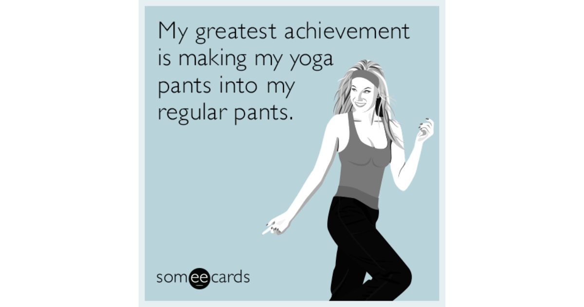 My greatest achievement is making my yoga pants into my regular pants ...