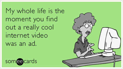 My whole life is the moment you find out a really cool internet video was an ad.