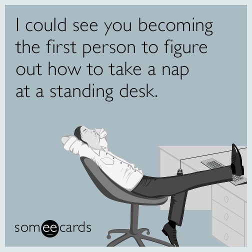 I could see you becoming the first person to figure out how to take a nap at a standing desk.