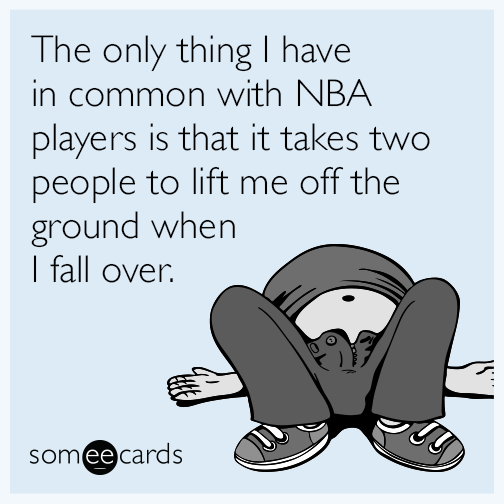 The only thing I have in common with NBA players is that it takes two people to lift me off the ground when I fall over.