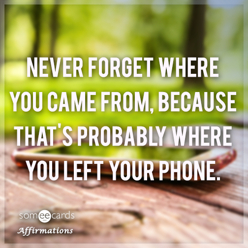 Never forget where you came from, because that's probably where you left your phone.