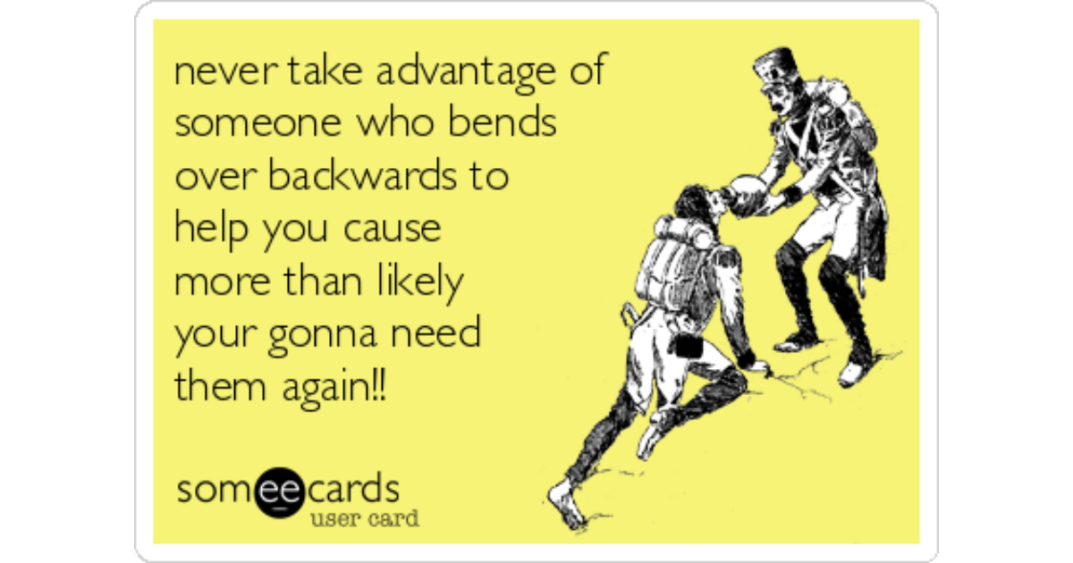 Never Take Advantage Of Someone Who Bends Over Backwards To Help You Cause More Than Likely Your Gonna Need Them Again Confession Ecard