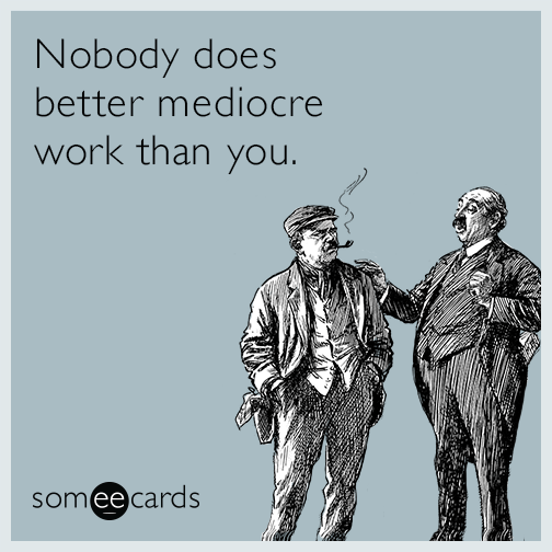 Nobody does better mediocre work than you