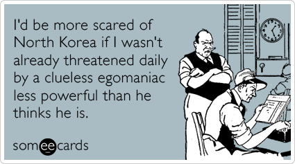 I'd be more scared of North Korea if I wasn't already threatened daily by a clueless egomaniac less powerful than he thinks he is.