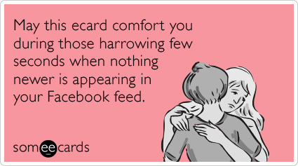 May this ecard comfort you during those harrowing few seconds when nothing newer is appearing in your Facebook feed.