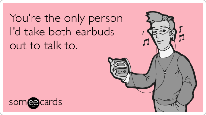 You're the only person I'd take both earbuds out to talk to.