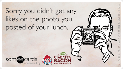 Sorry you didn't get any likes on the photo you posted of your lunch.
