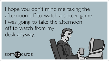 I hope you don't mind me taking the afternoon off to watch a soccer game I was going to take the afternoon off to watch from my desk anyway.