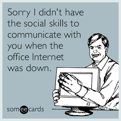 Sorry I didn't have the social skills to communicate with you when the office Internet was down