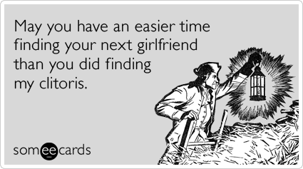 May you have an easier time finding your next girlfriend than you did finding my clitoris.