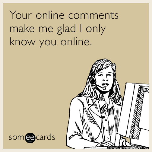 Your online comments make me glad I only know you online.