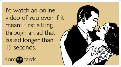 I'd watch an online video of you even if it meant first sitting through an ad that lasted longer than 15 seconds