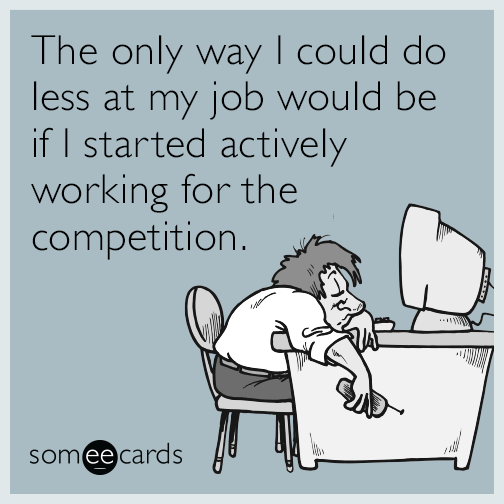 The only way I could do less at my job would be if I started actively working for the competition.