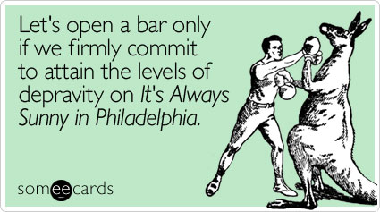 Let's open a bar only if we firmly commit to attain the levels of depravity on It's Always Sunny in Philadelphia