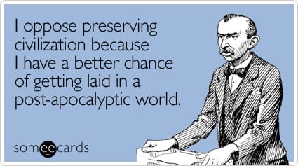 I oppose preserving civilization because I have a better chance of getting laid in a post-apocalyptic world