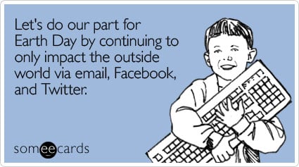 Let's do our part for Earth Day by continuing to only impact the outside world via email, Facebook, and Twitter