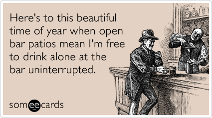 Here's to this beautiful time of year when open bar patios mean I'm free to drink alone at the bar uninterrupted.