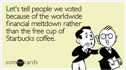 Let's tell people we voted because of the worldwide financial meltdown rather than the free cup of Starbucks coffee