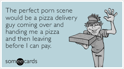 The perfect porn scene would be a pizza delivery guy coming over and handing me a pizza and then leaving before I can pay.