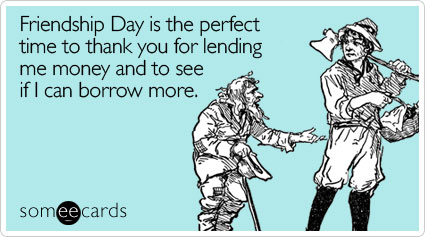 Friendship Day is the perfect time to thank you for lending me money and to see if I can borrow more