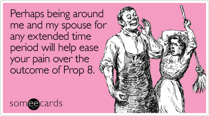 Perhaps being around me and my spouse for any extended time period will help ease your pain over the outcome of Prop 8