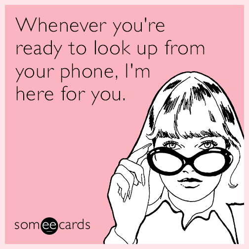 Whenever you're ready to look up from your phone, I'm here for you.