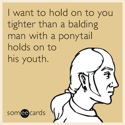 I want to hold on to you tighter than a balding man with a ponytail holds on to his youth.