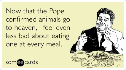 Now that the Pope confirmed animals go to heaven, I feel even less bad about eating one at every meal.