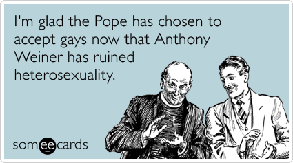 I'm glad the pope has chosen to accept gays now that Anthony Weiner has ruined heterosexuality.