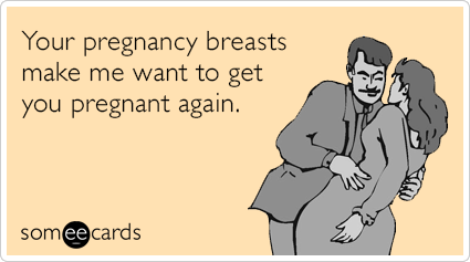 Your pregnancy breasts make me want to get you pregnant again.