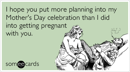 I hope you put more planning into my Mother's Day celebration than I did into getting pregnant with you.